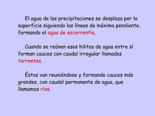 El agua de las precipitaciones se desplaza por la
superficie siguiendo las líneas de máxima pendiente,
formando el agua de escorrentía.
Cuando se reúnen esos hilitos de agua entre sí
forman cauces con caudal irregular llamados
torrentes.
Éstos van reuniéndose y formando cauces más
grandes, con caudal permanente de agua, que
llamamos ríos.
 
