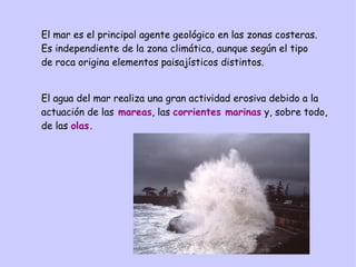 El mar es el principal agente geológico en las zonas costeras.
Es independiente de la zona climática, aunque según el tipo
de roca origina elementos paisajísticos distintos.
El agua del mar realiza una gran actividad erosiva debido a la
actuación de las mareas, las corrientes marinas y, sobre todo,
de las olas.
 