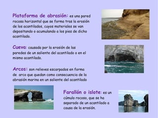 Plataforma de abrasión: es una pared
rocosa horizontal que se forma tras la erosión
de los acantilados, cuyos materiales se van
depositando o acumulando a los pies de dicho
acantilado.
Cueva: causada por la erosión de las
paredes de un saliente del acantilado o en el
mismo acantilado.
Arcos: son relieves escarpados en forma
de arco que quedan como consecuencia de la
abrasión marina en un saliente del acantilado
Farallón o islote: es un
cúmulo rocoso, que se ha
separado de un acantilado a
causa de la erosión.
 