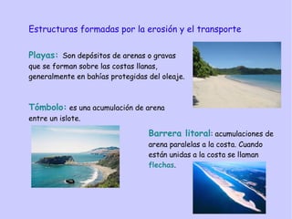 Estructuras formadas por la erosión y el transporte
Playas: Son depósitos de arenas o gravas
que se forman sobre las costas llanas,
generalmente en bahías protegidas del oleaje.
Tómbolo: es una acumulación de arena
entre un islote.
Playas: Son depósitos de arenas o gravas
que se forman sobre las costas llanas,
generalmente en bahías protegidas del oleaje.
Barrera litoral: acumulaciones de
arena paralelas a la costa. Cuando
están unidas a la costa se llaman
flechas.
 