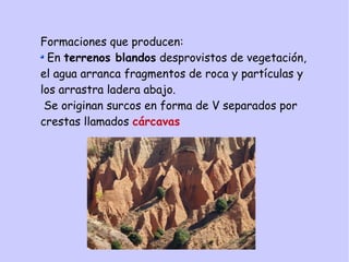 Formaciones que producen:
En terrenos blandos desprovistos de vegetación,
el agua arranca fragmentos de roca y partículas y
los arrastra ladera abajo.
Se originan surcos en forma de V separados por
crestas llamados cárcavas
 