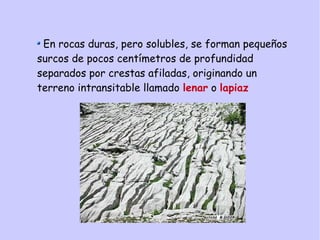 En rocas duras, pero solubles, se forman pequeños
surcos de pocos centímetros de profundidad
separados por crestas afiladas, originando un
terreno intransitable llamado lenar o lapiaz
 