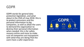 GDPR
GDPR stands for general data
protection legislation, and what
about in the 25th of may 2018. this is
to protect consumers and the
personal information to big
companies. as well as allow the users
to demand the organization to
destroy their personal information
when needed. this is for safety
reasons online and more to make
sure all companies are transparent
with what they are doing.That the
users have a safer experience.
 