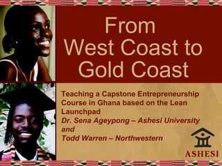 From
West Coast to
Gold Coast
Teaching a Capstone Entrepreneurship
Course in Ghana based on the Lean
Launchpad
Dr. Sena Ageypong – Ashesi University
and
Todd Warren – Northwestern
 