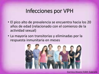 Infecciones por VPH 
• El pico alto de prevalencia se encuentra hacia los 20 
años de edad (relacionado con el comienzo de la 
actividad sexual) 
• La mayoría son transitorias y eliminadas por la 
respuesta inmunitaria en meses 
Garnica Alvarez Edith Gabriela 
 