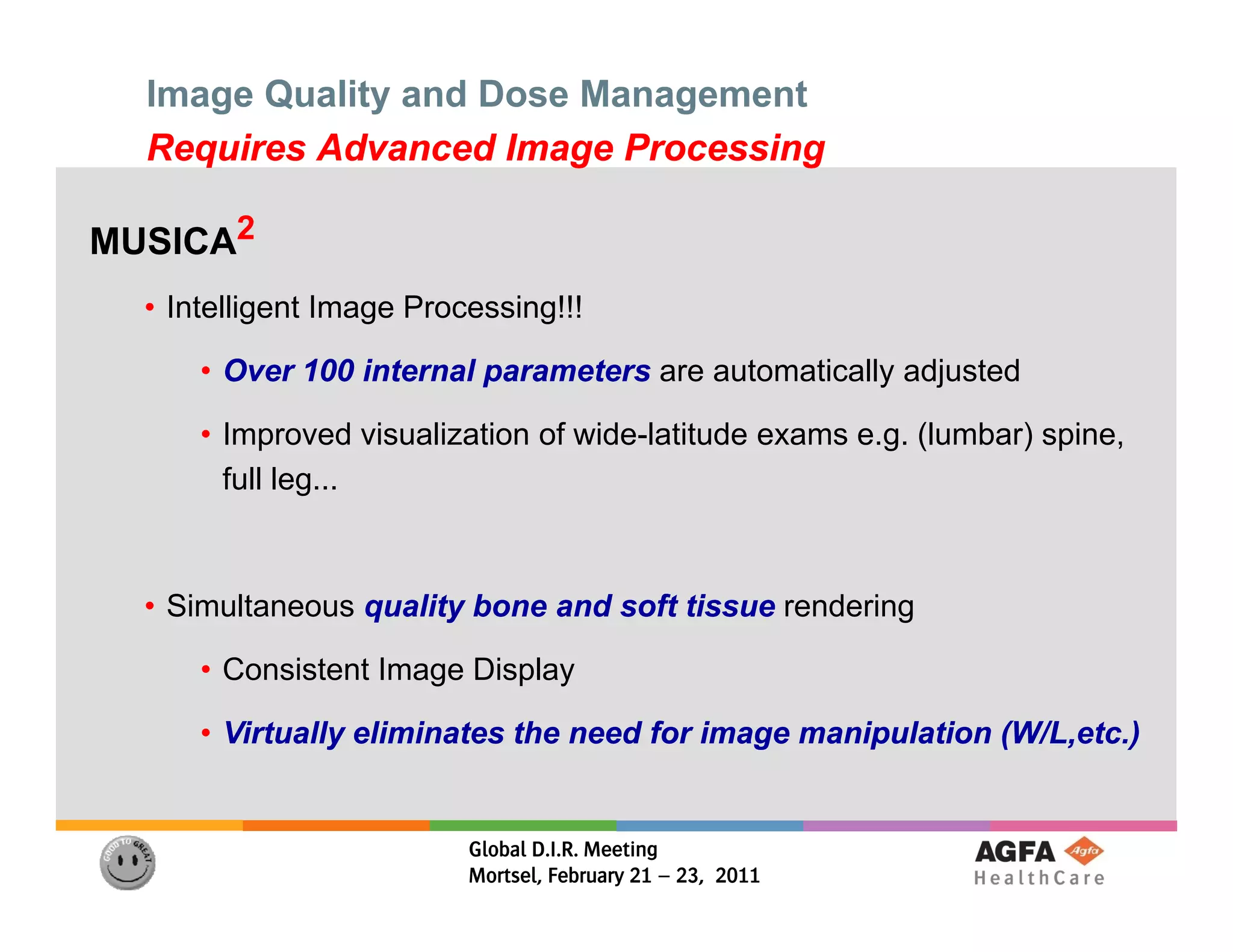 Image Quality and Dose Management
  Requires Advanced Image Processing

MUSICA2
  • I lli
    Intelligent Image Processing!!!
                I     P      i !!!

      • Over 100 internal parameters are automatically adjusted

      • Improved visualization of wide-latitude exams e.g. (lumbar) spine,
        full leg...



  • Simultaneous quality bone and soft tissue rendering

      • Consistent Image Display

      • Virtually eliminates the need for image manipulation (W/L,etc.)
                                                             (W/L,etc.)


                          Global D.I.R. Meeting
                          Mortsel, February 21 – 23, 2011
 