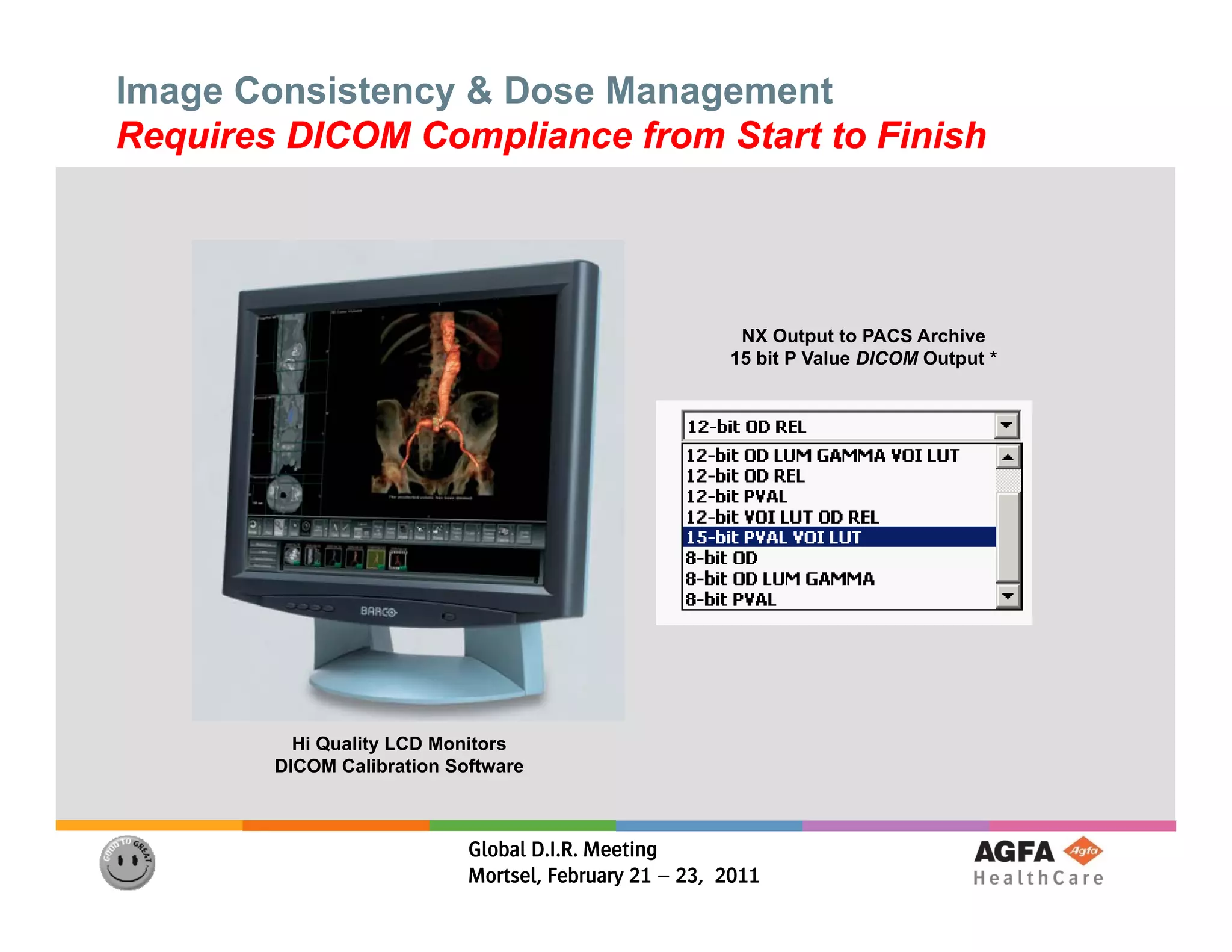 Image Consistency & Dose Management
Requires DICOM Compliance from Start to Finish




                                                        NX Output to PACS Archive
                                                       15 bit P Value DICOM Output *




          Hi Quality LCD Monitors
        DICOM Calibration Software



                            Global D.I.R. Meeting
                            Mortsel, February 21 – 23, 2011
 