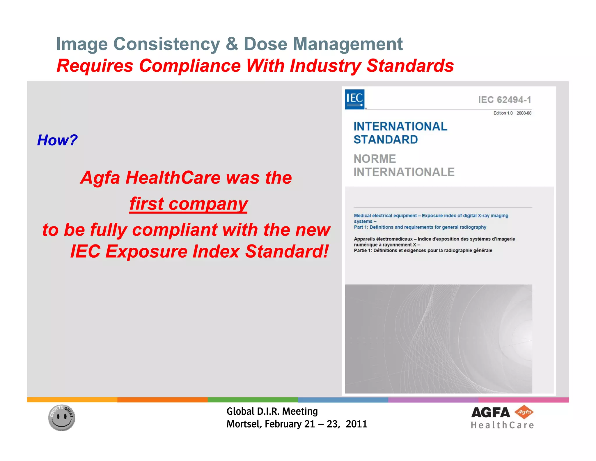 Image Consistency & Dose Management
 Requires Compliance With Industry Standards



How?

     Agfa HealthCare was the
           first company
to be fully compliant with the new
    IEC Exposure Index Standard!
           p




                     Global D.I.R. Meeting
                     Mortsel, February 21 – 23, 2011
 