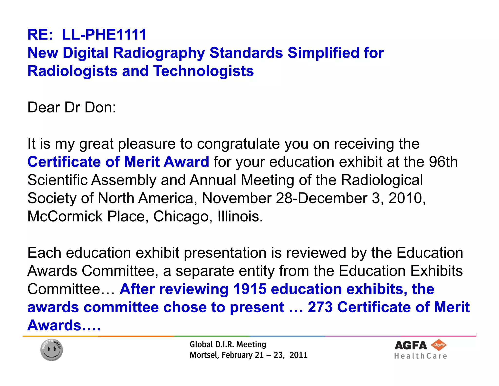 RE: LL-PHE1111
    LL-
New Digital Radiography Standards Simplified for
Radiologists and Technologists

Dear Dr Don:

It is my great pleasure to congratulate you on receiving the
Certificate of Merit Award for your education exhibit at the 96th
                                y
Scientific Assembly and Annual Meeting of the Radiological
Society of North America, November 28-December 3, 2010,
McCormick Place, Chicago, Illinois
             Place Chicago Illinois.

Each education exhibit presentation is reviewed by the Education
Awards C
A   d Committee, a separate entity f
             itt            t     tit from th Ed
                                           the Education E hibit
                                                     ti Exhibits
Committee… After reviewing 1915 education exhibits, the
awards committee chose to present … 273 Certificate of Merit
                              p
Awards….
                        Global D.I.R. Meeting
                        Mortsel, February 21 – 23, 2011
 