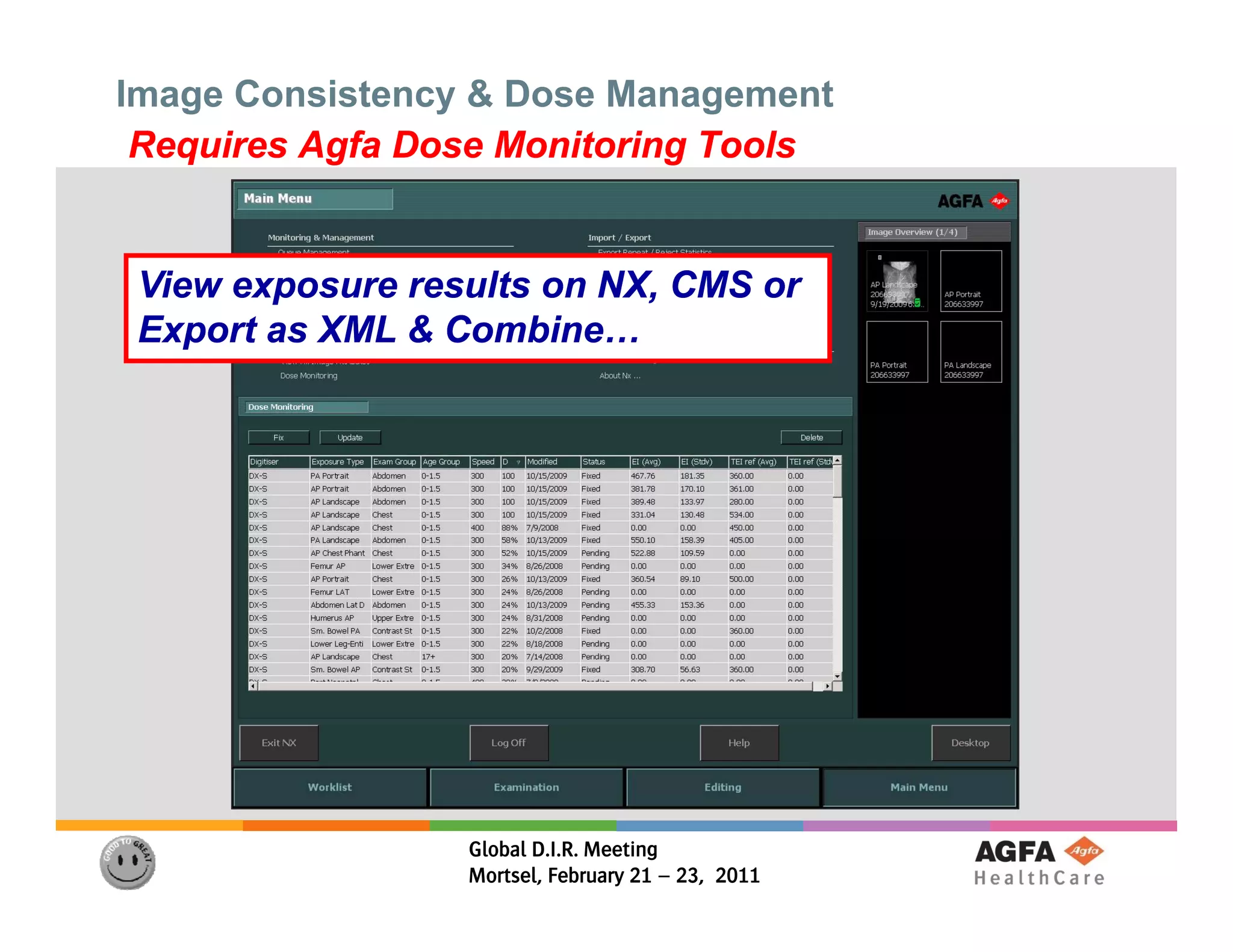 Image Consistency & Dose Management
 Requires Agfa Dose Monitoring Tools


 View exposure results on NX, CMS or
 Export as XML & Combine…




                  Global D.I.R. Meeting
                  Mortsel, February 21 – 23, 2011
 