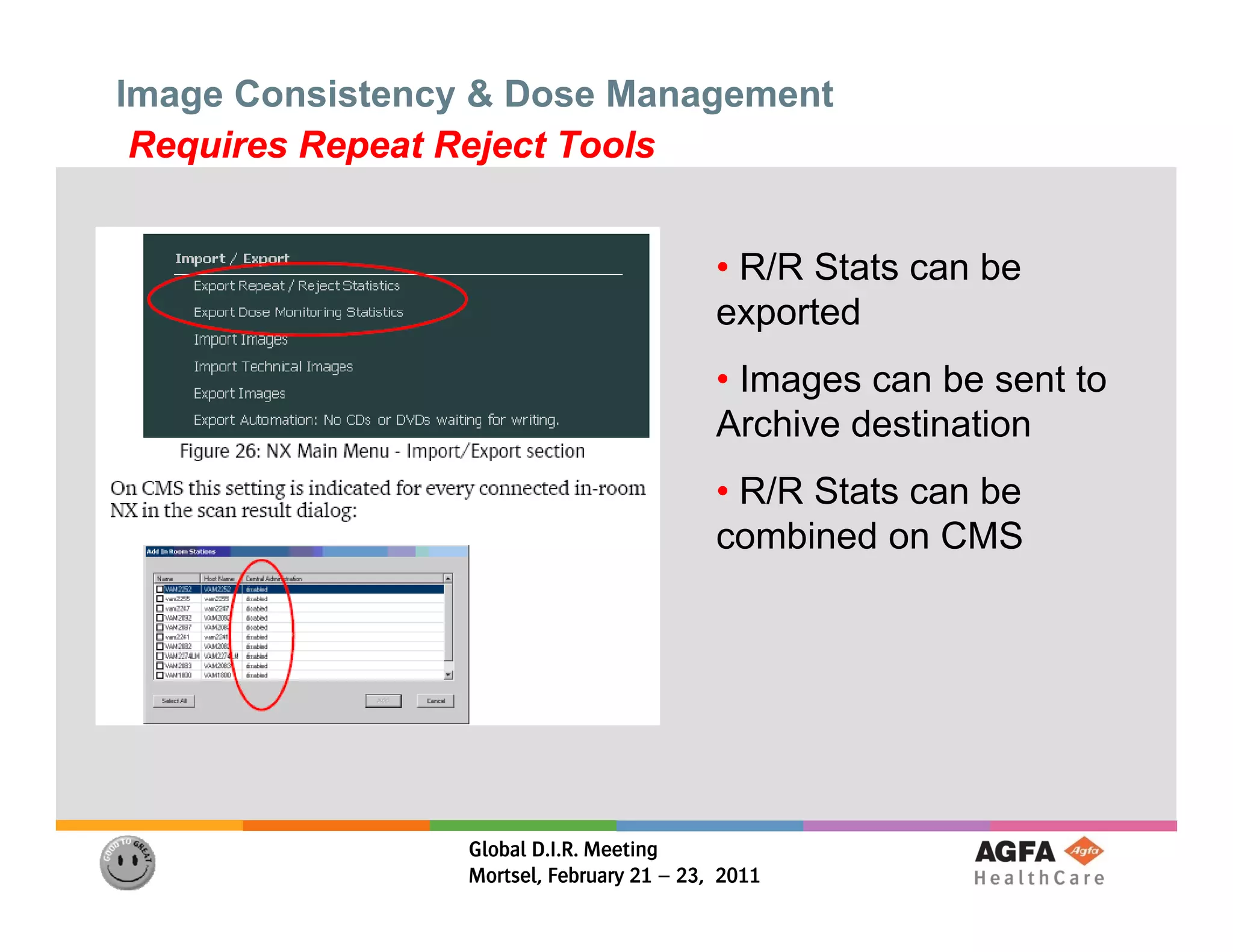 Image Consistency & Dose Management
 Requires Repeat Reject Tools


                                           • R/R Stats can be
                                           exported
                                           • Images can be sent to
                                           Archive destination
                                           A hi d ti ti
                                           • R/R Stats can be
                                           combined on CMS




                 Global D.I.R. Meeting
                 Mortsel, February 21 – 23, 2011
 