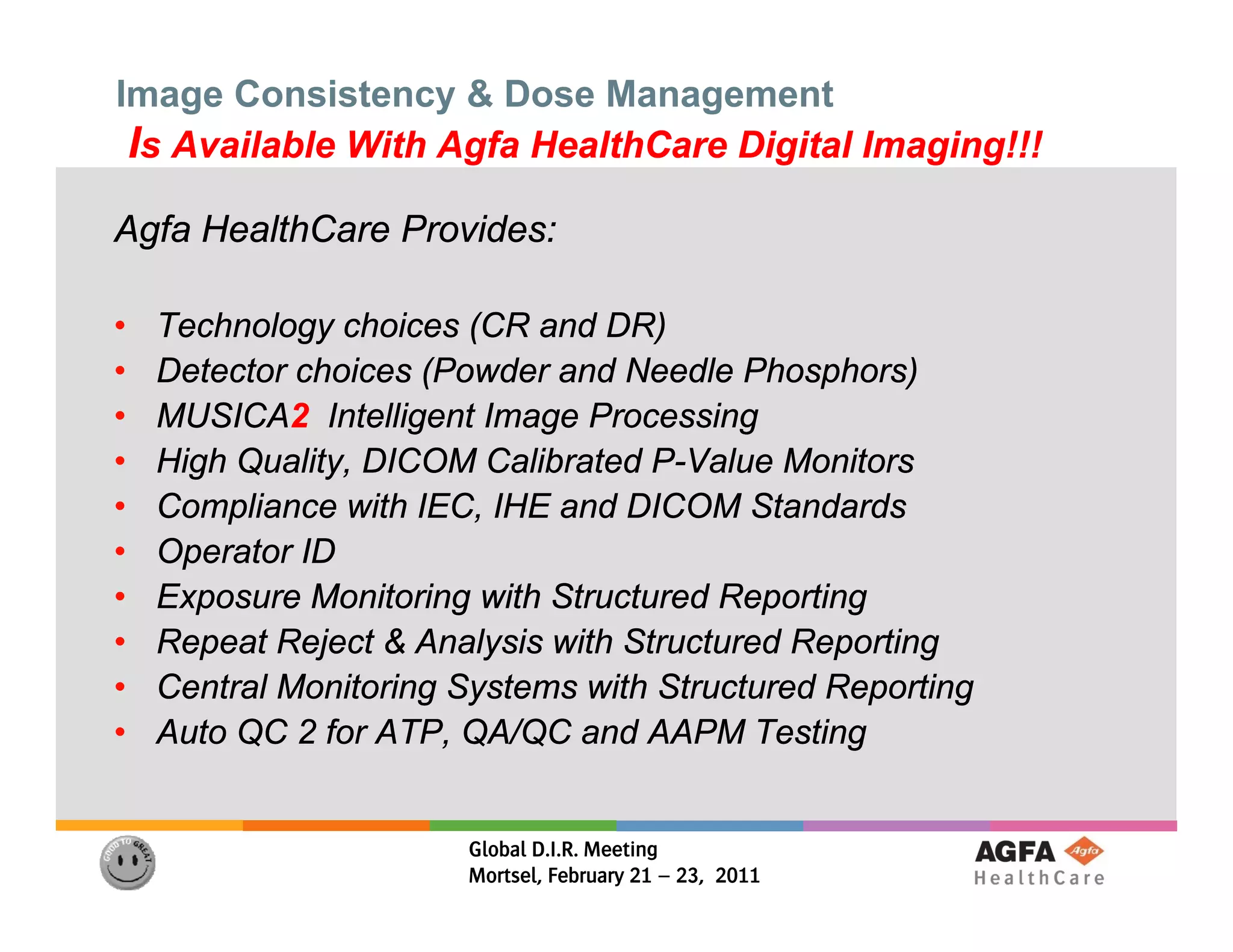 Image Consistency & Dose Management
 Is Available With Agfa HealthCare Digital Imaging!!!
Agfa HealthCare Provides:

•   Technology choices (CR and DR)
•   Detector choices (Powder and Needle Phosphors)
•   MUSICA2
    MUSICA2 Intelligent Image Processing
•   High Quality, DICOM Calibrated P-Value Monitors
                                    P-
•   Compliance with IEC, IHE and DICOM Standards
•   Operator ID
•   Exposure Monitoring with Structured Reporting
•   Repeat Reject & Analysis with Structured Reporting
       p      j          y                     p     g
•   Central Monitoring Systems with Structured Reporting
•   Auto QC 2 for ATP, QA/QC and AAPM Testing


                       Global D.I.R. Meeting
                       Mortsel, February 21 – 23, 2011
 