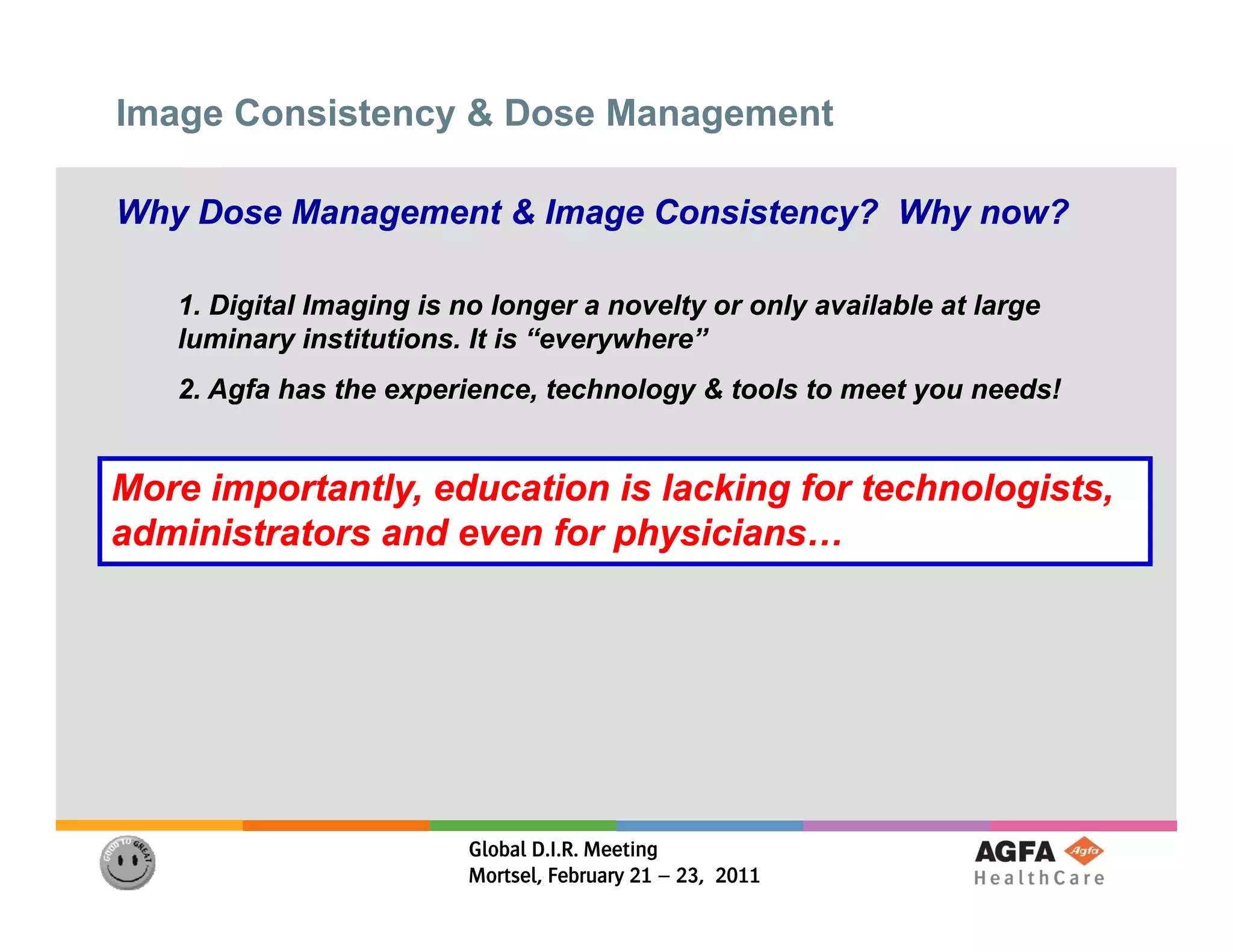 Image Consistency & Dose Management

Why Dose Management & Image Consistency? Why now?

   1. Di it l I
   1 Digital Imaging is no longer a novelty or only available at large
                  i   i      l            lt     l     il bl t l
   luminary institutions. It is “everywhere”
   2. Agfa has the experience, technology & tools to meet you needs!


More importantly, education is lacking for technologists,
administrators and even for physicians
                            physicians…




                         Global D.I.R. Meeting
                         Mortsel, February 21 – 23, 2011
 