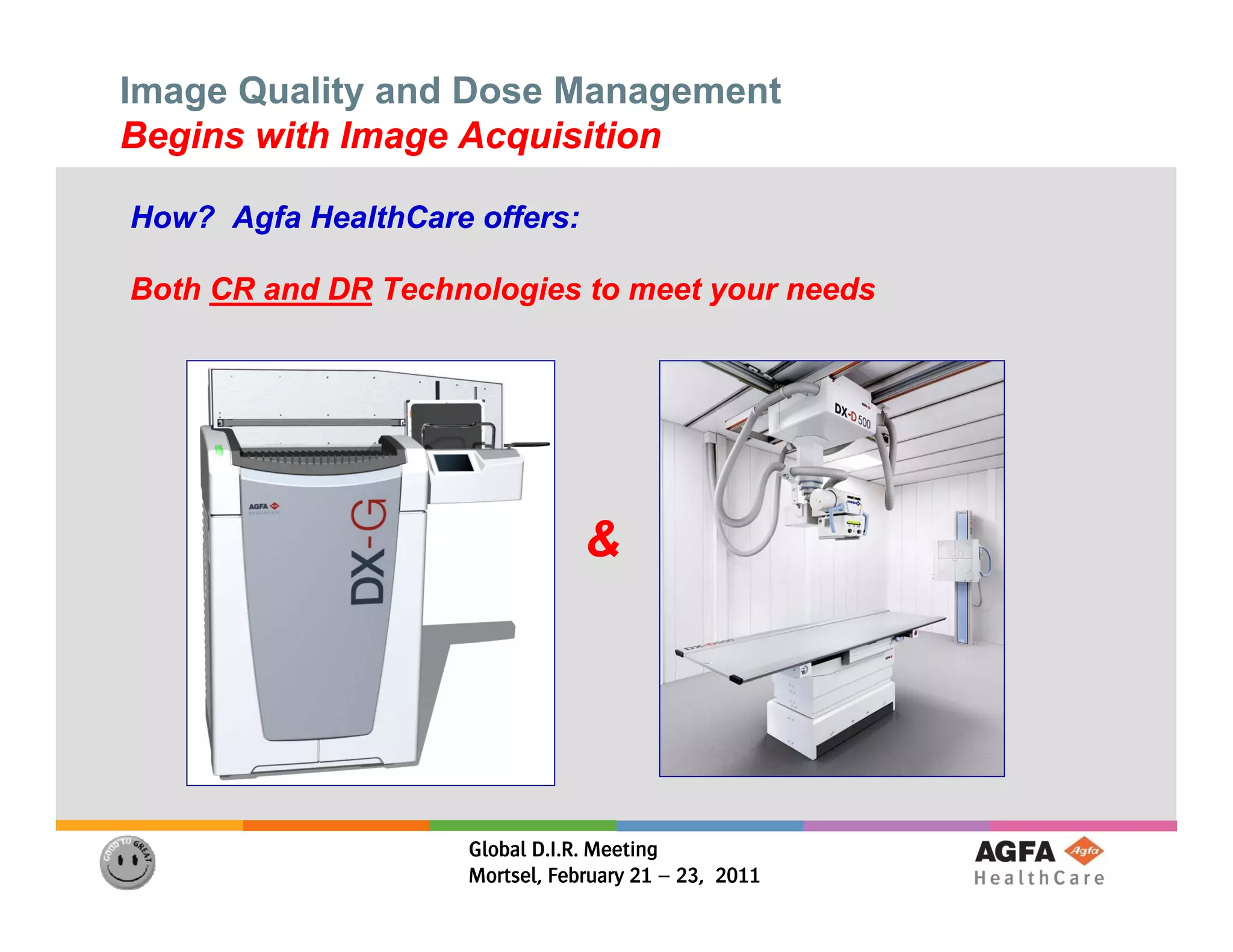 Image Quality and Dose Management
Begins with Image Acquisition

How? Agfa HealthCare offers:

Both CR and DR Technologies to meet your needs




                                 &




                     Global D.I.R. Meeting
                     Mortsel, February 21 – 23, 2011
 