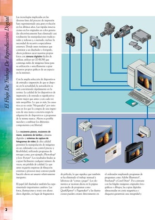 el ordenador empleando programas de
programas como Adobe Illustrator®
,
Freehand®
y Corel Draw®
. Por contraste
con las frágiles imágenes originales foto-
gráﬁcas o dibujos, las copias digitales
almacenadas en cinta magnética o
disquetes garantizan una integridad y
Las tecnologías implicadas en las
diversas fases del proceso de impresión
han experimentado una gran evolución
en los últimos años. Las rápidas innova-
ciones en los originales en color genera-
das electrónicamente han eliminado casi
totalmente las manipulaciones tradicio-
nales y tediosas y, a menudo, incluso la
necesidad de recurrir a especialistas
externos. Donde antes teníamos que
contratar a un diseñador o fotógrafo,
ahora podemos sacar nuestras propias
fotos con cámaras digitales fáciles de
utilizar, utilizar un CD-ROM que
contenga miles de imágenes listas para
su utilización o sencillamente copiar
nuestros propios gráﬁcos de un espacio
en la internet.
Con la amplia selección de dispositivos
de entrada e impresión de que se dispo-
ne en la actualidad, la autoedición se
está convirtiendo rápidamente en la
norma. La calidad de los dispositivos de
impresión y de entrada es signiﬁcativa-
mente mejor que antes y son cada vez
más asequibles. Lo que es más, los usua-
rios ya no están “bloqueados” por siste-
mas en los que la compra de una impre-
sora de una marca concreta exigía la
adquisición de dispositivos y programas
de la misma marca. Ahora es posible
mezclar y combinar los diferentes
componentes con libertad.
Los escáneres planos, escáneres de
mano, escáneres de tambor, cámaras
digitales y sistemas de captura de
fotogramas de vídeo de alta calidad
permiten la manipulación de imágenes
en un ordenador con control preciso y
ﬂexibilidad, utilizando programas de
retoque como, por ejemplo, Photoshop®
y Live Picture®
. Los resultados ﬁnales se
copian fácilmente cualquier número de
veces, sin pérdida de calidad. Lo que
antes requería empresas de ﬁlmación
externas y procesos muy costosos puede
hacerlo ahora un usuario relativamente
inexperto.
El papel del diseñador también ha expe-
rimentado importantes cambios. Las
fotos, ilustraciones y texto son ahora
datos digitales, en lugar de fragmentos
de película, lo que signiﬁca que también
se ha eliminado el trabajo manual y
laborioso de “cortar y pegar”. Los ele-
mentos se montan ahora en la página
por medio de programas como
QuarkXpress®
o Pagemaker®
y las ilustra-
ciones pueden crearse directamente en
2
ElFlujoDeTrabajoDeReproducciónDigital
 
