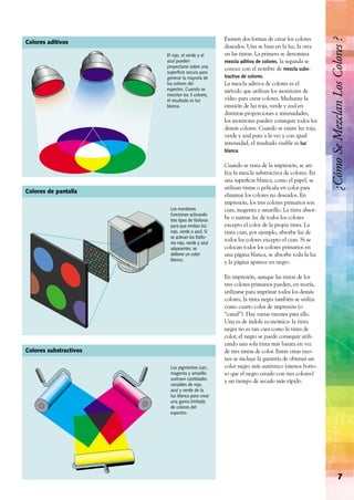 Existen dos formas de crear los colores
deseados. Una se basa en la luz, la otra
en las tintas. La primera se denomina
mezcla aditiva de colores, la segunda se
conoce con el nombre de mezcla subs-
tractiva de colores.
La mezcla aditiva de colores es el
método que utilizan los monitores de
vídeo para crear colores. Mediante la
emisión de luz roja, verde y azul en
distintas proporciones e intensidades,
los monitores pueden conseguir todos los
demás colores. Cuando se emite luz roja,
verde y azul pura a la vez y con igual
intensidad, el resultado visible es luz
blanca.
Cuando se trata de la impresión, se uti-
liza la mezcla substractiva de colores. En
una superﬁcie blanca, como el papel, se
utilizan tintas o película en color para
eliminar los colores no deseados. En
impresión, los tres colores primarios son
cian, magenta y amarillo. La tinta absor-
be o sustrae luz de todos los colores
excepto el color de la propia tinta. La
tinta cian, por ejemplo, absorbe luz de
todos los colores excepto el cian. Si se
colocan todos los colores primarios en
una página blanca, se absorbe toda la luz
y la página aparece en negro.
En impresión, aunque las tintas de los
tres colores primarios pueden, en teoría,
utilizarse para imprimir todos los demás
colores, la tinta negra también se utiliza
como cuarto color de impresión (o
“canal”). Hay varias razones para ello.
Una es de índole económica: la tinta
negra no es tan cara como la tinta de
color, el negro se puede conseguir utili-
zando una sola tinta más barata en vez
de tres tintas de color. Entre otras razo-
nes se incluye la garantía de obtener un
color negro más auténtico (menos borro-
so que el negro creado con tres colores)
y un tiempo de secado más rápido.
7
¿CómoSeMezclanLosColores?
Los pigmentos cian,
magenta y amarillo
sustraen cantidades
variables de rojo,
azul y verde de la
luz blanca para crear
una gama limitada
de colores del
espectro.
El rojo, el verde y el
azul pueden
proyectarse sobre una
superﬁcie oscura para
generar la mayoría de
los colores del
espectro. Cuando se
mezclan los 3 colores,
el resultado es luz
blanca.
Los monitores
funcionan activando
tres tipos de fósforos
para que emitan luz
rojo, verde o azul. Si
se activan los fósfo-
ros rojo, verde y azul
adyacentes, se
obtiene un color
blanco.
Colores aditivos
Colores de pantalla
Colores substractivos
 
