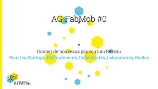 AG FabMob #0
Donner de nouveaux pouvoirs au Réseau
Pour les Startups, Entrepreneurs, Collectivités, Laboratoires, Ecoles
 
