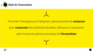 Favoriser l’émergence et l’adoption opérationnelle de communs
pour construire des mobilités durables, efficaces et inclusives
pour toutes les parties prenantes de l’écosystème
2
3
Objet de l’Association
 