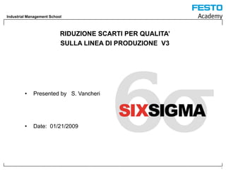 Industrial Management School



                           RIDUZIONE SCARTI PER QUALITA’
                           SULLA LINEA DI PRODUZIONE V3




         •   Presented by S. Vancheri




         •   Date: 01/21/2009




                                                           1
 