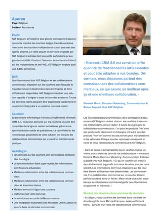 Aperçu
Pays: Belgique
Secteur: Assurances


Profil
AGF Belgium, la troisième plus grande compagnie d’assuran-
ces sur le marché des courtiers belges, travaille exclusive-
ment avec des courtiers indépendants et non pas avec des
agents propres. Le vaste paquet de services proposés par
AGF Belgium s’adresse tant aux petits particuliers qu’aux
grandes sociétés. Pourtant, l’assureur se concentre d’abord
sur les indépendants et les PME. AGF Belgium emploie quel-
                                                                « Microsoft CRM 3.0 est convivial, offre
que 1.100 personnes.                                            quantité de fonctionnalités intéressantes
                                                                et peut être adaptée à nos besoins. Dé-
Défi
Les informations dont AGF Belgium et ses collaborateurs
                                                                sormais, nous disposons partout des
commerciaux disposent sur les courtiers avec lesquels ils       connaissances des collaborateurs com-
travaillent étaient disséminées dans l’entreprise et donc       merciaux, ce qui assure un meilleur aper-
difficilement disponibles. AGF Belgium cherchait une solu-
                                                                çu et une meilleure collaboration. »
tion capable d’intégrer la base de données existante. Toutes
les données clients devaient être disponibles rapidement en
                                                                Diederik Moris, Directeur Marketing, Communication &
un point central grâce à un système convivial et clair.         Broker Support chez AGF Belgium

Solution
Le partenaire informatique Traviata a implémenté Microsoft      Les 75 collaborateurs commerciaux de la compagnie d’assu-
CRM 3.0. Toutes les données sur les courtiers peuvent être      rances AGF Belgium visitent chacun les courtiers d’assuran-
                                                                ces indépendants de leur région. Il existe deux groupes de
consultées hors ligne et restent actualisées grâce à une
                                                                collaborateurs commerciaux : l’un pour les produits "Vie" avec
synchronisation rapide et quotidienne. La convivialité et les
                                                                des produits de placement et d’épargne et l’autre pour les
nombreuses possibilités de cette solution ont conquis les       produits "Non-vie" comme les assurances pour les habitations
collaborateurs commerciaux qui y voient un outil de travail     et les véhicules. Chaque courtier reçoit par conséquent la
pratique.                                                       visite de deux collaborateurs commerciaux d’AGF Belgium.

                                                                « Dans le passé, il arrivait parfois qu’un courtier reçoive un
Avantages
                                                                même jour la visite de deux de nos collaborateurs » remarque
• Les données sur les courtiers sont centralisées et disponi-
                                                                Diederik Moris, Directeur Marketing, Communication & Broker
 bles hors ligne
                                                                Support chez AGF Belgium. « Ou qu’un courtier soit invité à
• La synchronisation étant super rapide, les informations       deux événements organisés tous deux le même jour par notre
 sont toujours actualisées                                      société. Les informations dont nous disposions sur les cour-
• Meilleure collaboration entre les collaborateurs commer-      tiers étaient suffisantes mais disséminées. Les connaissan-
                                                                ces d’un collaborateur commercial sur un courtier étaient
 ciaux
                                                                parfois stockées dans un fichier. Mais il était tout aussi possi-
• Meilleure collaboration entre les collaborateurs commer-
                                                                ble que le collaborateur commercial garde ces informations
 ciaux et le service interne                                    simplement en mémoire. »
• Meilleur service à l’égard des courtiers
• Instrument de vente convivial                                 Stocker des données dans une base de données
• La solution est en partie taillée sur mesure                  « Au départ, nous stockions les données dans une base de
                                                                données gérée dans Microsoft Access » explique Diederik
• Une intégration exacerbée avec Microsoft Office Outlook et
                                                                Moris. « Lors de leur visite, les collaborateurs commerciaux
 avec la base de données commerciale
 