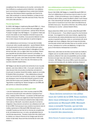 complétaient les informations sur le courtier, comme les chif-        Les collaborateurs commerciaux déterminent eux-
fres d’affaires ou quelques points d’attention. Les collabora-        mêmes ce qu’ils voient dans CRM 3.0
teurs commerciaux enregistraient leurs visites dans Outlook.
                                                                      Durant l’été 2006, AGF Belgium a installé Microsoft CRM 3.0
Toutes ces informations étaient exportées vers Excel et Ac-
                                                                      chez huit collaborateurs commerciaux dans le cadre d’un pro-
cess. Cela constituait un exercice fastidieux. La base de don-
                                                                      jet pilote. « Il était primordial pour nous d’impliquer nos colla-
nées était un bon départ mais elle avait ses limites. Nous de-
                                                                      borateurs dès le début, puisqu’ils allaient utiliser l’outil chaque
vions donc aller plus loin. »
                                                                      jour. A leur demande par exemple, les collaborateurs commer-
                                                                      ciaux voient à l’ouverture d’une fiche client trois éléments es-
Pas de big brother                                                    sentiels à leurs yeux : les points d’attention, les chiffres clés et
En 2003, AGF Belgium implémenta Microsoft CRM 1.2. « Nous             l’historique du courtier » précise Diederik Moris.
étions un early adopter, ce qui confère des avantages mais
implique aussi certains inconvénients » précise Olivier Renard,       Depuis décembre 2006, tout le monde utilise Microsoft CRM
IT project manager chez AGF Belgium. « Le système n’était pas         3.0. Et de poursuivre : « Tous utilisent aujourd’hui les fonctions
encore très stable et notre helpdesk entendait toujours les           de base : ils enregistrent la visite dans Outlook, regardent les
mêmes remarques. Toutefois, nous pouvions élaborer la solu-           commentaires des visites précédentes avant de rencontrer le
tion à notre mesure et ainsi optimiser en partie le logiciel. »       courtier et ajoutent après leur visite un commentaire afin de le
                                                                      partager avec leurs collègues. Alors que la base de données
« Les collaborateurs commerciaux n’ont pas été d’emblée               commerciale contient des données fixes sur le courtier comme
conquis par cette nouvelle application » ajoute Diederik Moris.       le nom, l’adresse et le numéro de téléphone, il s’agit ici tou-
« Ils la percevaient comme un outil de contrôle sans valeur           jours d’informations intéressantes à connaître. »
ajoutée. Toutes les informations étaient mélangées et le clas-
sement par date, nom ou région était trop complexe. Raison            Désormais, cette base de données commerciale est d’ailleurs
pour laquelle les données étaient rarement consultées. La             intégrée avec la nouvelle solution de CRM. A terme, les colla-
question se posait même de savoir pourquoi les adapter après          borateurs utiliseront bien plus de possibilités que les simples
chaque visite. En outre, notre base de données n’était pas            fonctions de base mais cela réclame une formation supplé-
intégrée avec CRM 1.2. De ce fait, les informations sur les           mentaire. AGF Belgium fera de sa CRM un point récurrent aux
courtiers restaient disséminées. »                                    réunions commerciales afin de répéter certaines choses et

AGF Belgium est dès lors partie à la recherche d’une nouvelle
solution, avec deux idées en tête : d’une part, toutes les don-
nées devaient être structurées et présentes centralement ;
d’autre part, la solution devait être stable, rapide et conviviale.
Et Diederik Moris de préciser : « Nos collaborateurs doivent
avant tout rencontrer les courtiers pour vendre. Le rapportage
est nécessaire mais le temps administratif consacré à cette
tâche doit être le plus court possible. Et la CRM vue comme
"big brother is watching me" devait changer en une CRM utili-
sée comme un instrument pratique. »


Le meilleur partenaire en Microsoft CRM
« Lors de l’adjudication pour notre nouveau projet de CRM,
nous avons accordé toute notre attention à plusieurs fonc-            « Nous devions convaincre nos utilisa-
tions » explique Olivier Renard. « La solution de Microsoft pou-
vait répondre à toutes ces exigences et était financièrement          teurs de l’utilité de la CRM. Nous voulions
intéressante. Notre architecture existante étant déjà entière-        donc nous embarquer avec le meilleur
ment axée sur Microsoft, nous étions assurés d’une bonne
intégration. Nous devions convaincre nos utilisateurs de l’utili-
                                                                      partenaire en Microsoft CRM. Microsoft
té de la CRM. C’est pourquoi nous voulions nous lancer avec le        nous a conseillé Traviata, qui est très
meilleur partenaire en Microsoft CRM. Microsoft nous a
conseillé Traviata qui est très fort en termes de compétences
                                                                      compétent et, de surcroît, spécialisé dans
et de connaissances et qui, en outre, est spécialisé dans le          le marché des assurances. »
marché des assurances. Traviata s’avère être très créatif pour
la création sur mesure d’écrans et se charge aussi de la for-
mation et des tests. Nous sommes enchantés de notre colla-            Olivier Renard, IT project manager chez AGF Belgium
boration. »
 