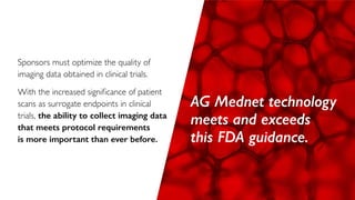 Sponsors must optimize the quality of
imaging data obtained in clinical trials.
With the increased significance of patient
scans as surrogate endpoints in clinical
trials, the ability to collect imaging data
that meets protocol requirements
is more important than ever before.
AG Mednet technology
meets and exceeds
this FDA guidance.
 