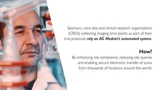 Sponsors, core labs and clinical research organizations
(CROs) collecting imaging time points as part of their
trial protocols rely on AG Mednet’s automated system.
How?
By enhancing site compliance, reducing site queries
and enabling secure electronic transfer of scans
from thousands of locations around the world.
 