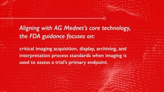Aligning with AG Mednet’s core technology,
the FDA guidance focuses on:
critical imaging acquisition, display, archiving, and
interpretation process standards when imaging is
used to assess a trial’s primary endpoint.
 