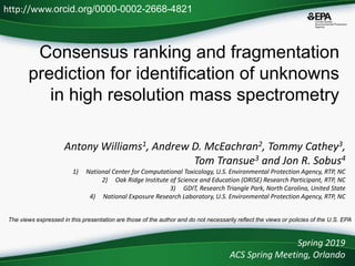 Consensus ranking and fragmentation
prediction for identification of unknowns
in high resolution mass spectrometry
Antony Williams1, Andrew D. McEachran2, Tommy Cathey3,
Tom Transue3 and Jon R. Sobus4
1) National Center for Computational Toxicology, U.S. Environmental Protection Agency, RTP, NC
2) Oak Ridge Institute of Science and Education (ORISE) Research Participant, RTP, NC
3) GDIT, Research Triangle Park, North Carolina, United State
4) National Exposure Research Laboratory, U.S. Environmental Protection Agency, RTP, NC
Spring 2019
ACS Spring Meeting, Orlando
http://www.orcid.org/0000-0002-2668-4821
The views expressed in this presentation are those of the author and do not necessarily reflect the views or policies of the U.S. EPA
 