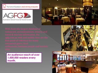 With Australia largest database of
restaurant, accommodation, winery, and
travel & tourism information, the
agfg.com.au web and mobile sites are the
first point of reference for many
restaurant goers, food
enthusiasts, business people and tourists
alike.
.
An audience reach of over
1,000,000 readers every
month.
 