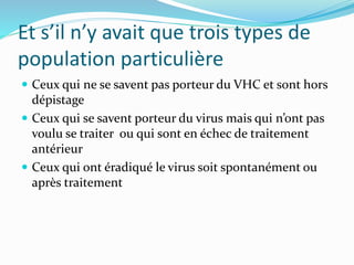 Et s’il n’y avait que trois types de
population particulière
 Ceux qui ne se savent pas porteur du VHC et sont hors
dépistage
 Ceux qui se savent porteur du virus mais qui n’ont pas
voulu se traiter ou qui sont en échec de traitement
antérieur
 Ceux qui ont éradiqué le virus soit spontanément ou
après traitement
 