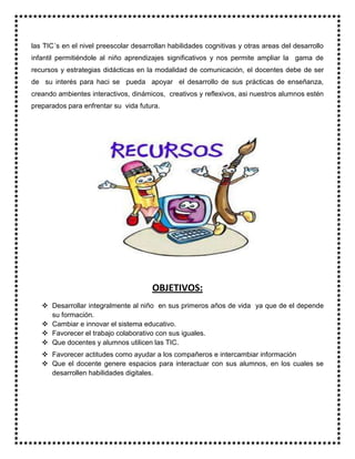 las TIC´s en el nivel preescolar desarrollan habilidades cognitivas y otras areas del desarrollo
infantil permitiéndole al niño aprendizajes significativos y nos permite ampliar la gama de
recursos y estrategias didácticas en la modalidad de comunicación, el docentes debe de ser
de su interés para haci se pueda apoyar el desarrollo de sus prácticas de enseñanza,
creando ambientes interactivos, dinámicos, creativos y reflexivos, asi nuestros alumnos estén
preparados para enfrentar su vida futura.
OBJETIVOS:
 Desarrollar integralmente al niño en sus primeros años de vida ya que de el depende
su formación.
 Cambiar e innovar el sistema educativo.
 Favorecer el trabajo colaborativo con sus iguales.
 Que docentes y alumnos utilicen las TIC.
 Favorecer actitudes como ayudar a los compañeros e intercambiar información
 Que el docente genere espacios para interactuar con sus alumnos, en los cuales se
desarrollen habilidades digitales.
 