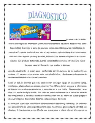La incorporación de las
nuevas tecnologías de información y comunicación al contexto educativo, debe ser vista como
la posibilidad de ampliar la gama de recursos, estrategias didácticas y las modalidades de
comunicación que se pueden ofrecer para el mejoramiento, optimización y alcance en materia
educativa. Para algunos padres y docentes, la introducción de la tecnología en la educación
inicial es puro producto de la moda, cuando en realidad la informática introduce una nueva
forma de tratar la información y de resolver problemas.
Atiendo actualmente el tercer grado conformado por 36 alumnos, de los cuales 25 son
mujeres y 11 varones, cuyas edades están entre los5-6 años. Se observa en los padres de
familia mas interés en la educación preescolar,
Existe un 60% de alumnos que en su casa cuentan con algún equipo en casa como: laptop,
mini laptop, algún celular con acceso a internet. Y un 40% no tienen acceso a la información
de internet por su situación económica o geográfica en la que reside. Algunos asiten a un
ciber con ayuda de algún familiar. Los niños se muestran interesados al hablar del tema de
las computadoras o llevarlos a la clase de computación ellos su interés es buscar juegos o
observar imágenes de animales, deportes o alguna imagen de interés
La institución cuenta con 4 equipos de computadoras de escritorio y una laptop, un proyector
que generalmente se utiliza esporádicamente cada maestra que planee alguna actividad con
el cañón. A los docentes se nos dificulta usar programas o el mismo internet si lo usamos es
 
