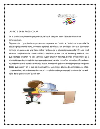 LAS TIC´S EN EL PREESCOLAR
En el preescolar podemos prepararlos para que después sean capaces de usar las
computadoras.
El preescolar… que desde su propio nombre parece ser “previo a”, “anterior a la escuela”, la
escuela propiamente dicha, donde se aprende de verdad. Sin embargo, creo que coincidirán
conmigo en que esa es una visión pobre y antigua de la educación preescolar. En este nivel
estamos comprometidas con la formación de los niños en todos los ámbitos y tenemos claro
qué nos toca enseñar. No sólo vamos a “jugar” al jardín de niños. Somos profesionales de la
educación con los conocimientos necesarios para trabajar con niños pequeños. Como tales,
no podemos dar la espalda al mundo actual, mundo del que esos niños pequeños son parte
desde que nacen y en el cual se desenvuelven. Mundo que plantea discriminaciones, retos,
competencias y situaciones en las que el conocimiento juega un papel fundamental para el
logro de lo que cada uno quiere ser.
 