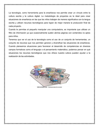 La tecnología, como herramienta para la enseñanza nos permite crear un vínculo entre la
cultura escrita y la cultura digital. La metodología de proyectos es la ideal para crear
situaciones de enseñanza en las que los niños trabajen de manera significativa con la lengua
escrita y utilicen recursos tecnológicos para lograr de mejor manera la producción final de
cada proyecto.
Cuando le permitas al pequeño manipular una computadora, es importante que utilices un
filtro de información ya que ocasionalmente suelen abrirse páginas con contenidos no aptos
para niños.
Tenemos que ver el uso de la tecnología como el uso de un conjunto de herramientas, un
conjunto de recursos que nos permiten generar y diversificar las situaciones de enseñanza.
Cuando planeamos situaciones para favorecer el desarrollo de competencias en diversos
campos formativos como el lenguaje o el pensamiento matemático, podemos pensar en qué
situaciones los recursos tecnológicos que nos ofrece nuestra cultura pueden ayudar a la
realización de las actividades.
 