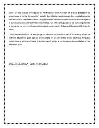 El uso de las nuevas tecnologías de información y comunicación en el nivel preescolar es
actualmente el centro de atención y estudio de múltiples investigadores. Los resultados que se
han encontrado hasta el momento, nos plantean la importancia del uso moderado e integrado
al curriculum preescolar del medio informático. Por otra parte, pareciera de suma importancia
la formación de los docentes en referencia al conocimiento de las posibilidades didácticas del
medio,
Como elemento común de este proyecto tenemos la formación de los docentes y el uso de
software educativos para apoyar el desarrollo en las diferentes áreas: cognitiva, lenguaje,
psicomotora y socio-emocional y también como apoyo a las temáticas desarrolladas en las
diferentes aulas.
Mtra. ANA GABRIELA FLORES HERNANDEZ
 