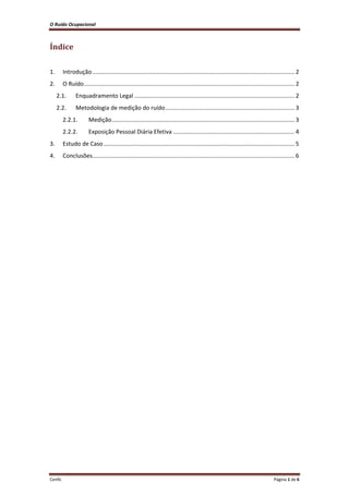 O Ruído Ocupacional 
Cenfic Página 1 de 6 
Índice 
1. Introdução ............................................................................................................................. 2 
2. O Ruído .................................................................................................................................. 2 
2.1. Enquadramento Legal ................................................................................................... 2 
2.2. Metodologia de medição do ruído ................................................................................ 3 
2.2.1. Medição ................................................................................................................. 3 
2.2.2. Exposição Pessoal Diária Efetiva ........................................................................... 4 
3. Estudo de Caso ...................................................................................................................... 5 
4. Conclusões............................................................................................................................. 6 
 