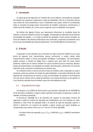O Ruído Ocupacional 
Cenfic Página 2 de 6 
1. Introdução 
As regras gerais de Segurança no Trabalho têm como objetivo a promoção de condições de trabalho que respeitem a segurança e saúde do trabalhador. Para tal, é necessário efetuar uma análise de riscos profissionais a que o trabalhador está sujeito, tendo em consideração todas as situações de perigo (sejam instrumentos de trabalho, maquinaria, infraestrutura, o próprio local de trabalho, etc.), assim como os agentes a que o trabalhador está exposto. 
No âmbito dos Agentes Físicos, que obviamente influenciam as condições ideais de trabalho, o presente trabalho irá focar-se no Ruído. “A exposição ao ruído pode causar diversas perturbações da audição. (…) A surdez resultante de exposição a níveis sonoros elevados nos locais de trabalho é das doenças profissionais mais conhecidas e representa actualmente cerca de um terço da totalidade das doenças profissionais.” (em DL182/2006 de 6 de Setembro) 
2. O Ruído 
A exposição a níveis elevados e/ou constantes de ruído no local de trabalho é uma causa direta da segunda mais representativa doença profissional, a surdez, dando ainda frequentemente origem a outras perturbações fisiológicas e psicológicas. Tais perturbações podem conduzir a estados de fadiga física e psíquica que, para além de custos sociais evidentes, acabem por se traduzir também em custos económicos para as empresas, devido a perdas de produtividade e de qualidade do trabalho, desmotivação e absentismo. Os níveis de ruído têm vindo a aumentar mundialmente nos últimos anos. 
Em ambientes fabris é comum encontrar locais de trabalho onde a exposição ao ruído é constante, ainda que variável, em função de cada trabalhador. A perceção individual do ruído depende das características do mesmo, ou seja, da intensidade, do espectro e da frequência com que ocorre. Fatores como a idade do indivíduo, o seu estado emocional, os seus gostos ou o seu modo de vida determinam também o grau de incomodidade do ruído. 
2.1. Enquadramento Legal 
A nível geral, a Lei 3/2014 de 28 de Janeiro, que procede à alteração da Lei 102/2009 de 10 de Setembro, estabelece o regime jurídico aplicável à promoção da segurança e saúde no trabalho, incluindo a prevenção. 
O Decreto-Lei 182/2006 de 6 de Setembro diz respeito às prescrições mínimas de segurança e saúde em matéria de exposição dos trabalhadores aos riscos devidos ao ruído, estabelece o valor limite de exposição (VLE) e os valores de ação de exposição superior e inferior e determina um conjunto de medidas a aplicar sempre que sejam atingidos ou ultrapassados esses valores. Assim, diz o n.º 1 do art.º 3º do DL 182/2006: 
“a) Valores limite de exposição: LEX,8h = ̅EX,8h = 87dB (A) e LCpico = 140dB (C) equivalente a 200 Pa;  
