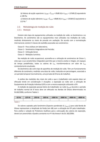 O Ruído Ocupacional 
Cenfic Página 3 de 6 
b) Valores de acção superiores: LEX,8h = ̅EX,8h = 85dB (A) e LCpico = 137dB (C) equivalente a 140 Pa; 
c) Valores de acção inferiores: LEX,8h = ̅EX,8h = 80dB (A) e LCpico = 135dB (C) equivalente a 112 Pa.” 
2.2. Metodologia de medição do ruído 
2.2.1. Medição 
Existem dois tipos de equipamentos utilizados na medição de ruído: os Sonómetros e os Dosímetros. Os sonómetros são os equipamentos mais utilizados nas medições de ruído, medindo diretamente os níveis de pressão em avaliação. De acordo com a normalização internacional, existem 4 classes de exatidão associadas aos sonómetros: 
Classe 0 – Para análises em laboratório; 
Classe 1 – Sonómetros Integradores de Precisão; 
Classe 2 – Utilização Geral; 
Classe 3 – Medições Sumárias. 
Na medição de ruído ocupacional, aconselha-se a utilização de sonómetros de Classe 1, visto que a sua característica integradora permite que o mesmo analise e integre, em espaços de tempo predefinidos, todos os valores de LPA, transformando-os um valor de Laeq constantemente atualizado. 
Os dosímetros são outro tipo de aparelhos de medição de ruído. Têm um funcionamento diferente do sonómetro, medindo uma dose de ruído, traduzida em percentagem, associada a um período temporal (normalmente, uma jornada de 8 horas de trabalho). 
A análise das medições dos níveis de ruído a que o trabalhador está exposto deve ser efetuada tendo em consideração 2 situações: a exposição ao ruído sem a utilização de Equipamento de Proteção Individual (EPI) e com a mesma exposição utilizando o EPI. 
A medição da exposição pessoal diária do trabalhador ao ruído (LEX,8h) durante o período de trabalho normal de 8 horas deve ser efetuada nas Bandas de Oitava determinadas no DL182/2006, conforme Tabela 1: 
63 Hz 125 Hz 250 Hz 500 Hz 1000 Hz 2000 Hz 4000 Hz 8000 Hz 
Tabela 1 
Os valores captados pelo Sonómetro (Espectro ponderado A, LAeq,f,TK) para cada Banda de Oitava representam a Amplitude do Ruído (em dB) sem a utilização do EPI pelo trabalhador. Para análise e seleção de Protetores Auditivos para a atenuação dos valores de exposição, deverá ser preenchido o Quadro constante no nº 4 do Anexo V do DL 182/2006: 
 