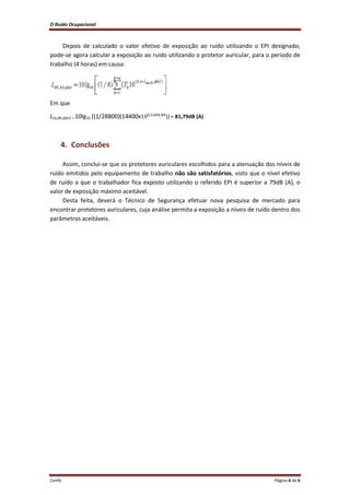 O Ruído Ocupacional 
Cenfic Página 6 de 6 
Depois de calculado o valor efetivo de exposição ao ruído utilizando o EPI designado, pode-se agora calcular a exposição ao ruído utilizando o protetor auricular, para o período de trabalho (4 horas) em causa: 
Em que 
LEx,8h,efect = 10lg10 [(1/28800)(14400x )] = 81,79dB (A) 
4. Conclusões 
Assim, conclui-se que os protetores auriculares escolhidos para a atenuação dos níveis de ruído emitidos pelo equipamento de trabalho não são satisfatórios, visto que o nível efetivo de ruído a que o trabalhador fica exposto utilizando o referido EPI é superior a 79dB (A), o valor de exposição máximo aceitável. 
Desta feita, deverá o Técnico de Segurança efetuar nova pesquisa de mercado para encontrar protetores auriculares, cuja análise permita a exposição a níveis de ruído dentro dos parâmetros aceitáveis. 
