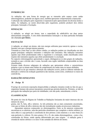 INTRODUÇÃO
As radiações são uma forma de energia que se transmite pelo espaço como ondas
eletromagnéticas, podendo em alguns casos, também apresentar comportamento corpuscular.
A absorção das radiações pelo organismo é responsável pelo aparecimento de diversas lesões e
males. As radiações, ao serem absorvidas pelo organismo, poderão produzir dois efeitos
principais: Ionização e Excitação.
IONIZAÇÃO
A radiação, ao atingir um átomo, tem a capacidade de subdividi-lo em duas partes
eletricamente carregadas. A este efeito denominamos Ionização e as duas partículas formadas
são chamadas par iônico.
EXCITAÇÃO
A radiação, ao atingir um átomo, não tem energia suficiente para ionizá-lo; apenas o excita,
fazendo com que a energia interna aumente.
Tomando-se como base os dois efeitos citados, as radiações podem ser classificadas em dois
grupos principais: radiações ionizantes e radiações não ionizantes. São radiações ionizantes
aquelas cujo efeito predominante sobre o organismo é a ionização, sendo classificadas como
reações não ionizantes aquelas cujo efeito predominante é a excitação.
No espectro eletromagnético apresentado a seguir, distinguem-se os dois grupos de radiações,
notando-se que a divisão não é exata, havendo uma região indefinida compreendida na duas
classificações.
Existem ainda diversos subgrupos de radiações que apresentam efeitos e características
próprias e que se situam entre limites de comprimentos de ondas mais ou menos definidos.
Conhecendo-se de que maneira a absorção das radiações ocorre, pode-se elaborar métodos de
detecção e critérios de avaliação quantitativa das mesmas, assim como, estabelecer os meios de
controlá-las.
RADIAÇÕES IONIZANTES
Ν Perigo Ν
O perigo de ocorrerem exposições despercebidas a radiações inizantes reside no fato de que o
organismo humano não possui mecanismo sensorial que permita detetá-las. Portanto, se não há
percepção das radiações por parte do trabalhador, este não pode, naturalmente, evitá-la.
CLASSIFICAÇÃO
Do ponto de vista da Higiene do Trabalho as Radiações Ionizantes de maior interesse são em
número de cinco:
grama, raio X, beta, alfa e nêutron. As três primeiras são as mais comumente encontradas,
visto que as fontes de alfa e nêutrons não são normalmente usadas em processos industriais.
Apesentam natureza corpuscular ou eletromagnética. Entre as de natureza corpuscular
encontram-se os nêutrons, uma das partículas elementares que compôem o núcleo atômico; os
raios alfa( α ) cuja partícula é constituida de dois prótons e dois nêutrons e os raios beta( β )
cuja partícula é o elétron. Os raios grama ( δ ) e X, são ondas eletromagnéticas , como a luz,
constituídas de fótons, sendo apenas diferenciadas por suas origens . A radiação gama é
oriunda do núcleo atômico e os raios X das camadas de elétrons do átomo.
 