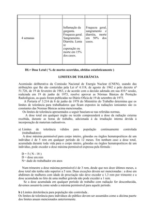 4 semanas
Inflamação da
garganta.
Fraqueza geral.
Sangramento.
Diarréia. Lenta
re
cuperação ou
morte em 15%
dos casos.
Fraqueza geral,
sangramento e
diarréia, morte
em 50% dos
casos.
DL= Dose Letal ( % de mortes ocorridas, obtidas estatisticamente )
LIMITES DE TOLERÂNCIA
Acomissão deliberativa da Comissão Nacional de Energia Nuclear (CNEN), usando das
atribuições que lhe são conteridas pela Lei n0
4.118, de agosto de 1962 e pelo decreto n0
51.726, de 19 de fevereiro de 1963, e de acordo com a decisão adotada em sua 410.a
sessão,
realezada em 19 de junho de 1973, resolve aprovar as Nórmas Básicas de Proteção
Radiológicas, as quais foram publicadas no Diário Oficia de 19 de setembro de 1973.
A Portaria n0
3.214 de 8 de junho de 1978 do Ministério do Trabalho determina que os
limites de tolerância para trabalhadores que ficam expostos às radiações ionizantes são os
constantes das Normas Básicas acima mencionadas.
Os limites de tolerância apresentados a seguir baseiam-se nas referidas normas.
A dose total em qualquer órgão ou tecido compreenderá a dose da radiação externa
recebida, durante as horas de trabalho, adicionada à da irradiação interna devida à
incorporação de materiais radioativos.
a) Limites de tolerância válidos para população continuamente controlada
(trabalhadores)
A dose máxima permissível para corpo inteiro, gônodas ou órgãos hematopoéticos de um
indivíduo é de 5 rem em qualquer período de 12 meses. Em nenhum caso a dose total,
acumulada durante toda vida para o corpo inteiro, gônodas ou órgãos hematopoéticos de um
indivíduo, pode exceder a dose máxima permissível expressa pela fórmula :
D = 5 ( N - 18 )
D = dose em rem
N= dade do trabalhador em anos
Num trimestre a dose máxima permissível é de 3 rem, desde que nos doze últimos meses, a
dose total não tenha sido superior a 5 rem. Duas exceções devem ser mencionadas : a dose em
abdômen de mulheres com idade de procriação não deve exceder a 1,3 rem por trimestre e a
dose acumulada no feto de uma mulher grávida não pode exceder a 1 rem.
Se a dose acumulada em qualquer período de trabalho com radiação for desconhecida,
devemos assumi-la como sendo a máxima permissível para aquele período.
b ) Limites detolerância para população não controlada .
Os limites de tolerância para indivíduos do público devem ser assumidos como a décima paerte
dos limites anuais mencionados anteriormente.
 