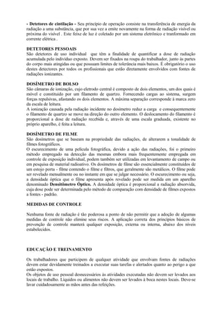 - Detetores de cintilação - Seu princípio de operação consiste na transferência de energia da
radiação a uma substância, que por sua vez a emite novamente na forma de radiação visível ou
próxima do visível . Este feixe de luz é coletado por um sistema eletrônico e tranformado em
corrente elétrica .
DETETORES PESSOAIS
São detetores de uso individual que têm a finalidade de quantificar a dose de radiação
acumulada pelo indivíduo exposto. Devem ser fixados na roupa do trabalhador, junto às partes
do corpo mais atingidas ou que possuam limites de tolerância mais baixos. É obrigatório o uso
destes detectores por todos os profissionais que estão diretamente envolvidos com fontes de
radiações ionizantes.
DOSÍMETRO DE BOLSO
São câmaras de ionização, cujo eletrodo central é composto de dois elementos, um dos quais é
móvel e constituido por um filamento de quartzo. Fornecendo cargas ao sistema, surgem
forças repulsivas, afastando os dois elementos. A máxima separação corresponde à marca zero
da escala de leitura.
A ionização causada pela radiação incidente no dosímetro reduz a carga e consequentemente
o filamento de quartzo se move na direção do outro elemento. O deslocamento do filamento é
proporcional a dose de radiação recebida e, através de uma escala graduada, existente no
próprio aparelho, é feita a leitura.
DOSÍMETRO DE FILME
São dosímetros que se baseam na propriedade das radiações, de alterarem a tonalidade de
filmes fotográficos.
O escurecimento de uma película fotográfica, devido a ação das radiações, foi o primeiro
método empregado na detecção das mesmas embora mais frequentemente empregada em
controle de exposição individual, podem também ser utilizadas em levantamento de campo ou
em pesquisa de material radioativo. Os dosímetros de filme são essencialmente constituídos de
um estojo porta - filme contendo o filme e filtros, que geralmente são metálicos. O filme pode
ser revelado mensalmente ou no instante em que se julgar necessário. O escurecimento ou seja,
a densidade óptica que o filme apresenta após revelado pode ser medida em um aparelho
denominado Densitômetro Óptico. A densidade óptica é proporcional a radiação absorvida,
cuja dose pode ser determinada pelo método de comparação com densidade de filmes expostos
a fontes - padrão.
MEDIDAS DE CONTROLE
Nenhuma fonte de radiação é tão poderosa a ponto de não permitir que a adoção de algumas
medidas de controle não elimine seus riscos. A aplicação correta dos princípios básicos de
prevenção de controle manterá qualquer exposição, externa ou interna, abaixo dos níveis
estabelecidos.
EDUCAÇÃO E TREINAMENTO
Os trabalhadores que participem de qualquer atividade que envolvam fontes de radiações
devem estar devidamente treinados a executar suas tarefas e alertados quanto ao perigo a que
estão expostos.
Os objetos de uso pessoal desnecessários às atividades executadas não devem ser levados aos
locais de trabalho. Líquidos ou alimentos não devem ser levados à boca nestes locais. Deve-se
lavar cuidadosamente as mãos antes das refeições.
 