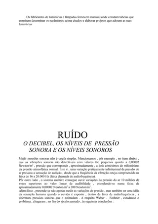 Os fabricantes de luminárias e lâmpadas fornecem manuais onde constam tabelas que
permitem determinar os parâmetros acima citados e elaborar projetos que adotem as suas
luminárias.
RUÍDO
O DECIBEL, OS NÍVEIS DE PRESSÃO
SONORA E OS NÍVEIS SONOROS
Medir pressões sonoras não é tarefa simples. Mencionamos , pôr exemplo , no item abaixo ,
que as vibrações sonoras são detectáveis com valores tão pequenos quanto a 0,00002
Newton/m2
, pressão que corresponde , aproximadamente , a dois centésimos de milionésimo
da pressão atmosférica normal . Isto é , uma variação praticamente infinitesimal da pressão do
ar provoca a sensação de audição , desde que a freqüência da vibração esteja compreendida na
faixa de 16 a 20.000 Hz (faixa chamada de audiofrequência).
Pôr outro lado , o sistema auditivo consegue ouvir variações da pressão do ar 10 milhões de
vezes superiores ao valor limiar de audibilidade , estendendo-se numa faixa de
aproximadamente 0,00002 Newton/m2
a 200 Newton/m2
.
Além disso , pretende-se não apenas medir as variações de pressão , mas também ter uma idéia
da sensação humana quando o ouvido é exposto , dentro da faixa de audiofrequência , a
diferentes pressões sonoras que o estimulam . A respeito Weber - Fechner , estudando o
problema , chegaram . no fim do século passado , às seguintes conclusões :
 