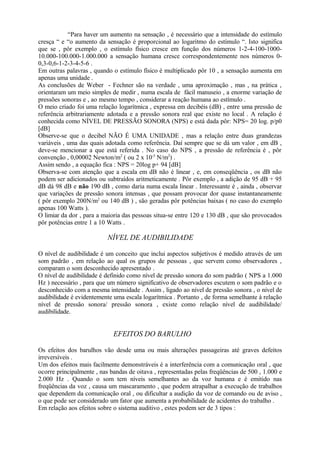 “Para haver um aumento na sensação , é necessário que a intensidade do estímulo
cresça “ e “o aumento da sensação é proporcional ao logaritmo do estímulo “. Isto significa
que se , pôr exemplo , o estímulo físico cresce em função dos números 1-2-4-100-1000-
10.000-100.000-1.000.000 a sensação humana cresce correspondentemente nos números 0-
0,3-0,6-1-2-3-4-5-6 .
Em outras palavras , quando o estímulo físico é multiplicado pôr 10 , a sensação aumenta em
apenas uma unidade .
As conclusões de Weber - Fechner são na verdade , uma aproximação , mas , na prática ,
orientaram um meio simples de medir , numa escala de fácil manuseio , a enorme variação de
pressões sonoras e , ao mesmo tempo , considerar a reação humana ao estímulo .
O meio criado foi uma relação logarítmica , expressa em decibéis (dB) , entre uma pressão de
referência arbitrariamente adotada e a pressão sonora real que existe no local . A relação é
conhecida como NÍVEL DE PRESSÃO SONORA (NPS) e está dada pôr: NPS= 20 log. p/p0
[dB]
Observe-se que o decibel NÃO É UMA UNIDADE , mas a relação entre duas grandezas
variáveis , uma das quais adotada como referência. Daí sempre que se dá um valor , em dB ,
deve-se mencionar a que está referida . No caso do NPS , a pressão de referência é , pôr
convenção , 0,00002 Newton/m2
( ou 2 x 10-5
N/m2
) .
Assim sendo , a equação fica : NPS = 20log p+ 94 [dB]
Observa-se com atenção que a escala em dB não é linear , e, em conseqüência , os dB não
podem ser adicionados ou subtraídos aritmeticamente . Pôr exemplo , a adição de 95 dB + 95
dB dá 98 dB e não 190 dB , como daria numa escala linear . Interessante é , ainda , observar
que variações de pressão sonora intensas , que possam provocar dor quase instantaneamente
( pôr exemplo 200N/m2
ou 140 dB ) , são geradas pôr potências baixas ( no caso do exemplo
apenas 100 Watts ).
O limiar da dor , para a maioria das pessoas situa-se entre 120 e 130 dB , que são provocados
pôr potências entre 1 a 10 Watts .
NÍVEL DE AUDIBILIDADE
O nível de audibilidade é um conceito que inclui aspectos subjetivos é medido através de um
som padrão , em relação ao qual os grupos de pessoas , que servem como observadores ,
comparam o som desconhecido apresentado .
O nível de audibilidade é definido como nível de pressão sonora do som padrão ( NPS a 1.000
Hz ) necessário , para que um número significativo de observadores escutem o som padrão e o
desconhecido com a mesma intensidade . Assim , ligado ao nível de pressão sonora , o nível de
audibilidade é evidentemente uma escala logarítmica . Portanto , de forma semelhante à relação
nível de pressão sonora/ pressão sonora , existe como relação nível de audibilidade/
audibilidade.
EFEITOS DO BARULHO
Os efeitos dos barulhos vão desde uma ou mais alterações passageiras até graves defeitos
irreversíveis .
Um dos efeitos mais facilmente demonstráveis é a interferência com a comunicação oral , que
ocorre principalmente , nas bandas de oitava , representadas pelas freqüências de 500 , 1.000 e
2.000 Hz . Quando o som tem níveis semelhantes ao da voz humana e é emitido nas
freqüências da voz , causa um mascaramento , que podem atrapalhar a execução de trabalhos
que dependem da comunicação oral , ou dificultar a audição da voz de comando ou de aviso ,
o que pode ser considerado um fator que aumenta a probabilidade de acidentes do trabalho .
Em relação aos efeitos sobre o sistema auditivo , estes podem ser de 3 tipos :
 
