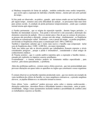 a) Mudança temporária do limiar de audição , também conhecida como surdez temporária ,
que ocorre após a exposição do indivíduo a barulho intenso , mesmo pôr um curto período
de tempo .
b) Isto pode ser observado , na prática , quando , após termos estado em um local barulhento
pôr algum tempo , notamos uma certa dificuldade de audição , ou precisamos falar mais forte
para sermos ouvido. A condição de perda permanece temporariamente , sendo que a audição
normal retorna após algum tempo .
c) Surdez permanente , que se origina da exposição repetida , durante longos períodos , a
barulhos de intensidade excessiva . Esta perda é irreversível e está associada a destruição dos
elementos sensoriais da audição . Deve-se atentar para o fato de que no começo do processo ,
as pessoas não percebem a alteração , porque esta não atinge , imediatamente , as freqüências
utilizadas na comunicação verbal . Entretanto , com o passar do tempo , as perdas progridem ,
envolvendo as freqüências críticas para a comunicação oral ( 500 a 2.000 Hz) .
Também é importante salientar que é muito mais nocivo o barulho cuja composição inclui
sons de freqüências altas ( 3.000 - 6.000 Hz) , em maior intensidade .
Tudo isso indica que não se deveria permitir que trabalhadores ficassem expostos a níveis
considerados perigosos , porque a perda é irremediável , considerando o atual estágio de
conhecimentos médicos .
d) Trauma acústico , que é a perda auditiva repentina após a exposição a barulho intenso ,
causado pôr explosões ou impactos sonoros semelhantes.
Eventualmente , o trauma acústico poderia ter tratamento médico especializado , para
resolver , pelo menos parcialmente , o problema .
Além dos problemas auditivos , existem outros efeitos possíveis , que tem potencialidade para
provocar alterações em quase todos os aparelhos ou órgãos que constituem o nosso organismo
.
É comum observar-se um barulho repentino produzindo susto , que nos mostra um exemplo da
vasta incidência dos efeitos do barulho: os vasos sangüíneos contraem-se , a pressão sangüínea
eleva-se , as pupilas dilatam-se e os músculos tornam-se tensos .
Estes efeitos “extra - auditivos” podem provocar ações sobre o sistema cardiovascular ,
alterações endócrinas , desordens físicas e dificuldades mentais e emocionais , entre as quais ,
irritabilidade , fadiga e maus ajustamentos incluindo também a possibilidade de conflitos entre
os trabalhadores expostos ao barulho .
 