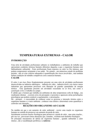 TEMPERATURAS EXTREMAS - CALOR
INTRODUÇÃO
Uma série de atividades profissionais submete os trabalhadores a ambientes de trabalho que
apresentam condições térmicas bastante diferentes daquelas a que o organismo humano está
habitualmente submetido . Estes profissionais ficam expostos ao calor ou frio intensos, que
podem comprometer seriamente a sua saúde . No entanto , um minucioso estudo do problema
permite , não só criar critérios adequados à quantificação dos riscos envolvidos , mas também
definir condições de trabalho compatíveis com a natureza humana .
CALOR
O calor é um risco físico freqüentemente presente em uma série de atividades profissionais
desenvolvidas na indústria siderúrgica , indústria do vidro , indústria têxtil e em outros ramos
industriais que apresentam processos com liberação de grandes quantidades de energia
térmica . Está igualmente presente em atividades executadas no ar livre, tais como a
construção civil e o trabalho no campo .
É sabido que o homem que trabalha em ambientes de altas temperaturas sofre de fadiga , seu
rendimento diminui , ocorrem erros de percepção e raciocínio e aparecem sérias perturbações
psicológicas que podem conduzir a esgotamentos e prostrações .
Há , portanto , a necessidade de conhecer como se processa a interação térmica entre o
organismo humano e o meio ambiente ; conhecer seus efeitos e determinar como quantificar e
controlar esta interação .
REAÇÕES DO ORGANISMO AO CALOR
Na medida em que a um aumento de calor ambiental , ocorre uma reação no organismo
humano no sentido de promover um aumento da perda de calor .
Inicialmente ocorrem reações fisiológicas para promover a perda de calor , mas estas reações ,
pôr sua vez , provocam outras alterações que, somadas , resultam num distúrbio fisiológico .
Os principais mecanismos de defesa do organismo humano , quando submetido a calor
intenso , são a vasodilatação periférica e a sudorese .
 