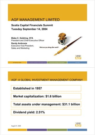 AGF MANAGEMENT LIMITED
Scotia Capital Financials Summit
Tuesday September 14, 2004


Blake C. Goldring, CFA
President and Chief Executive Officer
Randy Ambrosie
Executive Vice-President,
Sales and Marketing




AGF: A GLOBAL INVESTMENT MANAGEMENT COMPANY


   Established in 1957

   Market capitalization: $1.6 billion

   Total assets under management: $31.1 billion

   Dividend yield: 2.51%



August 31, 2004
 