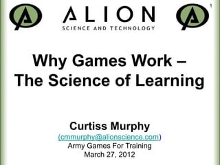1




  Why Games Work –
The Science of Learning

       Curtiss Murphy
     (cmmurphy@alionscience.com)
        Army Games For Training
            March 27, 2012
 