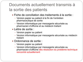 Documents actuellement transmis à
la sortie des patients
 Fiche de conciliation des traitements à la sortie :
 Version papier au patient à la fin de l’entretien
pharmaceutique de sortie
 Version informatique par messagerie sécurisée au
pharmacien d’officine et au médecin traitant
 Lettre de sortie :
 Version papier au patient
 Version informatique par messagerie sécurisée au médecin
traitant
 Ordonnance de sortie :
 Version papier au patient
 Version informatique par messagerie sécurisée au
pharmacien d’officine dès résolution du problème technique
rencontré actuellement
 